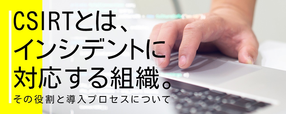 CSIRTとは、インシデントに対応する組織。その役割と導入プロセスについて
