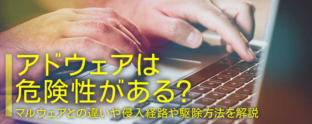 アドウェアは危険性がある？マルウェアとの違い、侵入経路や駆除方法とは