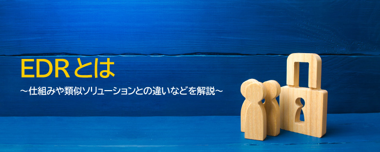 EDRとは ～仕組みや類似ソリューションとの違いなどを解説～