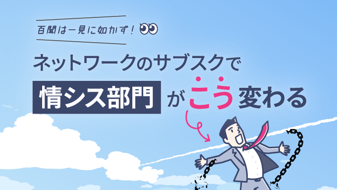 百聞は一見に如かず！ネットワークのサブスクで、情シス部門がこう変わる